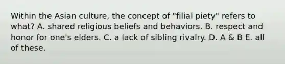 Within the Asian culture, the concept of "filial piety" refers to what? A. shared religious beliefs and behaviors. B. respect and honor for one's elders. C. a lack of sibling rivalry. D. A & B E. all of these.