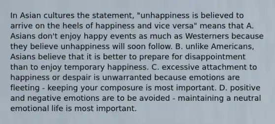 In Asian cultures the statement, "unhappiness is believed to arrive on the heels of happiness and vice versa" means that A. Asians don't enjoy happy events as much as Westerners because they believe unhappiness will soon follow. B. unlike Americans, Asians believe that it is better to prepare for disappointment than to enjoy temporary happiness. C. excessive attachment to happiness or despair is unwarranted because emotions are fleeting - keeping your composure is most important. D. positive and negative emotions are to be avoided - maintaining a neutral emotional life is most important.