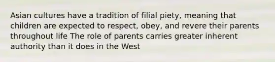 Asian cultures have a tradition of filial piety, meaning that children are expected to respect, obey, and revere their parents throughout life The role of parents carries greater inherent authority than it does in the West