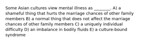 Some Asian cultures view mental illness as ________. A) a shameful thing that hurts the marriage chances of other family members B) a normal thing that does not affect the marriage chances of other family members C) a uniquely individual difficulty D) an imbalance in bodily fluids E) a culture-bound syndrome