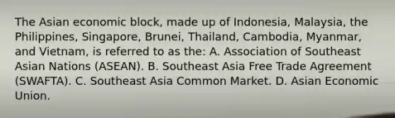 The Asian economic block, made up of Indonesia, Malaysia, the Philippines, Singapore, Brunei, Thailand, Cambodia, Myanmar, and Vietnam, is referred to as the: A. Association of Southeast Asian Nations (ASEAN). B. Southeast Asia Free Trade Agreement (SWAFTA). C. Southeast Asia Common Market. D. Asian Economic Union.