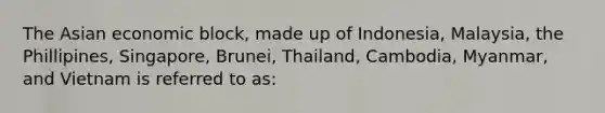 The Asian economic block, made up of Indonesia, Malaysia, the Phillipines, Singapore, Brunei, Thailand, Cambodia, Myanmar, and Vietnam is referred to as: