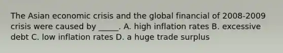 The Asian economic crisis and the global financial of 2008-2009 crisis were caused by _____. A. high inflation rates B. excessive debt C. low inflation rates D. a huge trade surplus