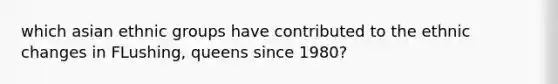which asian ethnic groups have contributed to the ethnic changes in FLushing, queens since 1980?