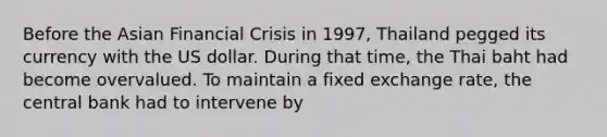 Before the Asian Financial Crisis in 1997, Thailand pegged its currency with the US dollar. During that time, the Thai baht had become overvalued. To maintain a fixed exchange rate, the central bank had to intervene by