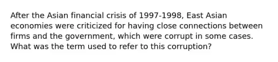 After the Asian financial crisis of 1997-1998, East Asian economies were criticized for having close connections between firms and the government, which were corrupt in some cases. What was the term used to refer to this corruption?