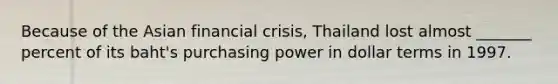 Because of the Asian financial crisis, Thailand lost almost _______ percent of its baht's purchasing power in dollar terms in 1997.