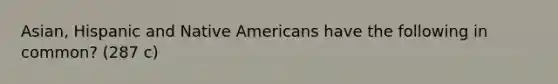 Asian, Hispanic and Native Americans have the following in common? (287 c)