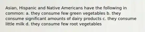 Asian, Hispanic and <a href='https://www.questionai.com/knowledge/k3QII3MXja-native-americans' class='anchor-knowledge'>native americans</a> have the following in common: a. they consume few green vegetables b. they consume significant amounts of dairy products c. they consume little milk d. they consume few root vegetables