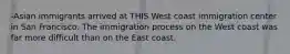 -Asian immigrants arrived at THIS West coast immigration center in San Francisco. The immigration process on the West coast was far more difficult than on the East coast.