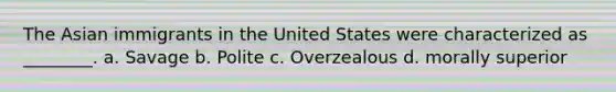 The Asian immigrants in the United States were characterized as ________. a. Savage b. Polite c. Overzealous d. morally superior