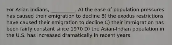 For Asian Indians, __________. A) the ease of population pressures has caused their emigration to decline B) the exodus restrictions have caused their emigration to decline C) their immigration has been fairly constant since 1970 D) the Asian-Indian population in the U.S. has increased dramatically in recent years