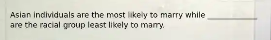 Asian individuals are the most likely to marry while _____________ are the racial group least likely to marry.