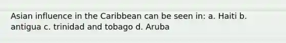 Asian influence in the Caribbean can be seen in: a. Haiti b. antigua c. trinidad and tobago d. Aruba