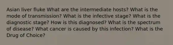 Asian liver fluke What are the intermediate hosts? What is the mode of transmission? What is the infective stage? What is the diagnostic stage? How is this diagnosed? What is the spectrum of disease? What cancer is caused by this infection? What is the Drug of Choice?