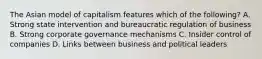 The Asian model of capitalism features which of the following? A. Strong state intervention and bureaucratic regulation of business B. Strong corporate governance mechanisms C. Insider control of companies D. Links between business and political leaders