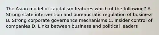 The Asian model of capitalism features which of the following? A. Strong state intervention and bureaucratic regulation of business B. Strong corporate governance mechanisms C. Insider control of companies D. Links between business and political leaders