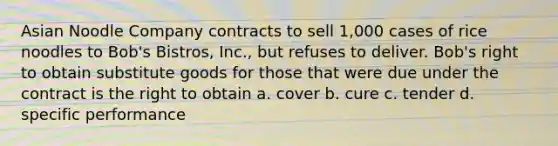 Asian Noodle Company contracts to sell 1,000 cases of rice noodles to Bob's Bistros, Inc., but refuses to deliver. Bob's right to obtain substitute goods for those that were due under the contract is the right to obtain a. cover b. cure c. tender d. specific performance