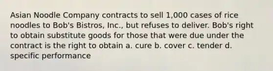 Asian Noodle Company contracts to sell 1,000 cases of rice noodles to Bob's Bistros, Inc., but refuses to deliver. Bob's right to obtain substitute goods for those that were due under the contract is the right to obtain a. cure b. cover c. tender d. specific performance