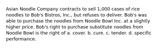 Asian Noodle Company contracts to sell 1,000 cases of rice noodles to Bob's Bistros, Inc., but refuses to deliver. Bob's was able to purchase the noodles from Noodle Bowl Inc. at a slightly higher price. Bob's right to purchase substitute noodles from Noodle Bowl is the right of a. cover. b. cure. c. tender. d. specific performance.