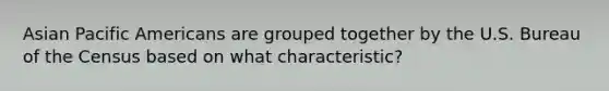 Asian Pacific Americans are grouped together by the U.S. Bureau of the Census based on what characteristic?