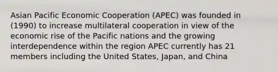 Asian Pacific Economic Cooperation (APEC) was founded in (1990) to increase multilateral cooperation in view of the economic rise of the Pacific nations and the growing interdependence within the region APEC currently has 21 members including the United States, Japan, and China