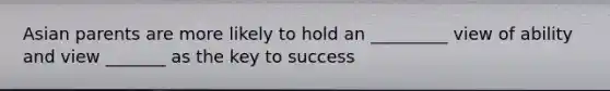 Asian parents are more likely to hold an _________ view of ability and view _______ as the key to success