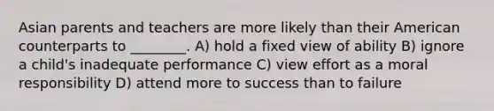 Asian parents and teachers are more likely than their American counterparts to ________. A) hold a fixed view of ability B) ignore a child's inadequate performance C) view effort as a moral responsibility D) attend more to success than to failure