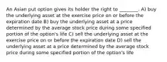 An Asian put option gives its holder the right to ________. A) buy the underlying asset at the exercise price on or before the expiration date B) buy the underlying asset at a price determined by the average stock price during some specified portion of the option's life C) sell the underlying asset at the exercise price on or before the expiration date D) sell the underlying asset at a price determined by the average stock price during some specified portion of the option's life