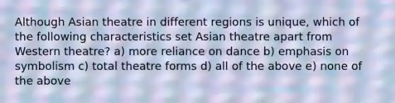 Although Asian theatre in different regions is unique, which of the following characteristics set Asian theatre apart from Western theatre? a) more reliance on dance b) emphasis on symbolism c) total theatre forms d) all of the above e) none of the above