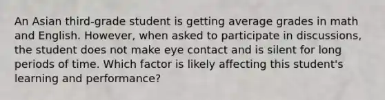 An Asian third-grade student is getting average grades in math and English. However, when asked to participate in discussions, the student does not make eye contact and is silent for long periods of time. Which factor is likely affecting this student's learning and performance?