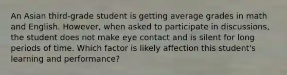 An Asian third-grade student is getting average grades in math and English. However, when asked to participate in discussions, the student does not make eye contact and is silent for long periods of time. Which factor is likely affection this student's learning and performance?