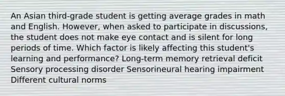 An Asian third-grade student is getting average grades in math and English. However, when asked to participate in discussions, the student does not make eye contact and is silent for long periods of time. Which factor is likely affecting this student's learning and performance? Long-term memory retrieval deficit Sensory processing disorder Sensorineural hearing impairment Different cultural norms