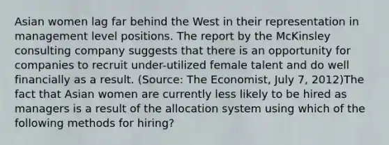 Asian women lag far behind the West in their representation in management level positions. The report by the McKinsley consulting company suggests that there is an opportunity for companies to recruit under-utilized female talent and do well financially as a result. (Source: The Economist, July 7, 2012)The fact that Asian women are currently less likely to be hired as managers is a result of the allocation system using which of the following methods for hiring?