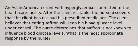 An Asian-American client with hyperglycemia is admitted to the health care facility. After the client is stable, the nurse discovers that the client has not had his prescribed medicines. The client believes that eating saffron will keep his blood glucose level under control. The nurse determines that saffron is not known to influence blood glucose levels. What is the most appropriate response by the nurse?