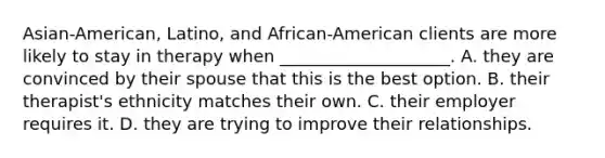 Asian-American, Latino, and African-American clients are more likely to stay in therapy when ____________________. A. they are convinced by their spouse that this is the best option. B. their therapist's ethnicity matches their own. C. their employer requires it. D. they are trying to improve their relationships.