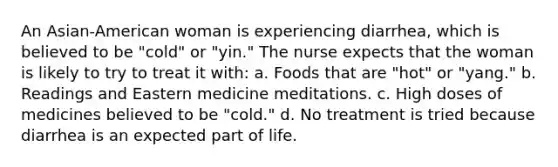 An Asian-American woman is experiencing diarrhea, which is believed to be "cold" or "yin." The nurse expects that the woman is likely to try to treat it with: a. Foods that are "hot" or "yang." b. Readings and Eastern medicine meditations. c. High doses of medicines believed to be "cold." d. No treatment is tried because diarrhea is an expected part of life.