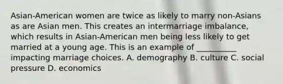 Asian-American women are twice as likely to marry non-Asians as are Asian men. This creates an intermarriage imbalance, which results in Asian-American men being less likely to get married at a young age. This is an example of __________ impacting marriage choices. A. demography B. culture C. social pressure D. economics