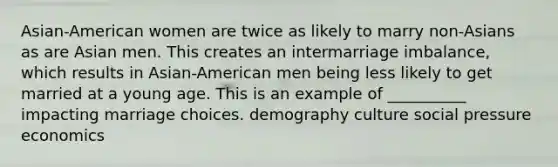 Asian-American women are twice as likely to marry non-Asians as are Asian men. This creates an intermarriage imbalance, which results in Asian-American men being less likely to get married at a young age. This is an example of __________ impacting marriage choices. demography culture social pressure economics