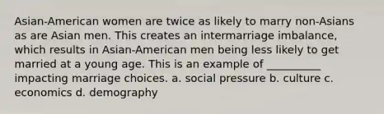 Asian-American women are twice as likely to marry non-Asians as are Asian men. This creates an intermarriage imbalance, which results in Asian-American men being less likely to get married at a young age. This is an example of __________ impacting marriage choices. a. social pressure b. culture c. economics d. demography