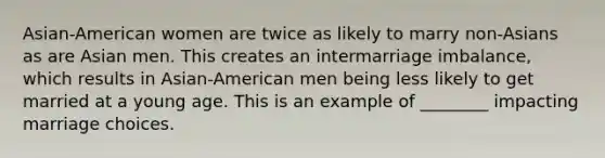 Asian-American women are twice as likely to marry non-Asians as are Asian men. This creates an intermarriage imbalance, which results in Asian-American men being less likely to get married at a young age. This is an example of ________ impacting marriage choices.