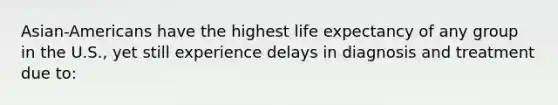 Asian-Americans have the highest life expectancy of any group in the U.S., yet still experience delays in diagnosis and treatment due to: