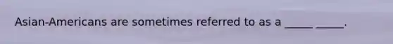 Asian-Americans are sometimes referred to as a _____ _____.