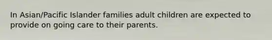 In Asian/Pacific Islander families adult children are expected to provide on going care to their parents.