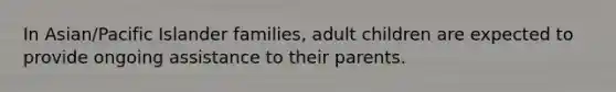 In Asian/Pacific Islander families, adult children are expected to provide ongoing assistance to their parents.