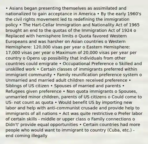 • Asians began presenting themselves as assimilated and nationalized to gain acceptance in America • By the early 1960's the civil rights movement led to redefining the immigration policy • The Hart-Cellar Immigration and Nationality Act of 1965 brought an end to the quotas of the Immigration Act of 1924 o Replaced with hemisphere limits o Quota favored Western Europeans and was harsher on Asian countries o Western Hemisphere: 120,000 visas per year o Eastern Hemisphere: 17,000 visas per year o Maximum of 20,000 visas per year per country o Opens up possibility that individuals from other countries could emigrate • Occupational Preference o Skilled and unskilled work • Certain classes of immigrants preferred within immigrant community • Family reunification preference system o Unmarried and married adult children received preference • Siblings of US citizen • Spouses of married and parents • Refugees given preference • Non quota immigrants o Spouses, unmarried minor children, parents of US citizens o Could come to US- not count as quota • Would benefit US by importing new labor and help with anti-communist crusade and provide help to immigrants of all nations • Act was quite restrictive o Prefer labor of certain skills - middle or upper class o Family connections o Didn't' provide equal opportunities • Certain countries had more people who would want to immigrant to country (Cuba, etc.) - end coming illegally