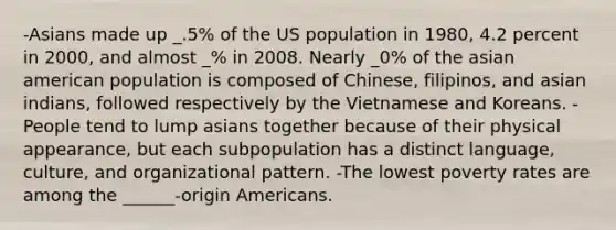 -Asians made up _.5% of the US population in 1980, 4.2 percent in 2000, and almost _% in 2008. Nearly _0% of the asian american population is composed of Chinese, filipinos, and asian indians, followed respectively by the Vietnamese and Koreans. -People tend to lump asians together because of their physical appearance, but each subpopulation has a distinct language, culture, and organizational pattern. -The lowest poverty rates are among the ______-origin Americans.