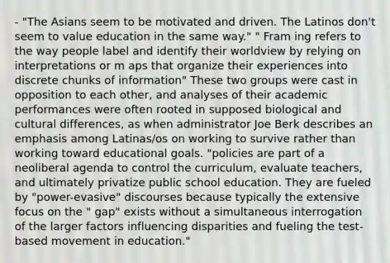 - "The Asians seem to be motivated and driven. The Latinos don't seem to value education in the same way." " Fram ing refers to the way people label and identify their worldview by relying on interpretations or m aps that organize their experiences into discrete chunks of information" These two groups were cast in opposition to each other, and analyses of their academic performances were often rooted in supposed biological and cultural differences, as when administrator Joe Berk describes an emphasis among Latinas/os on working to survive rather than working toward educational goals. "policies are part of a neoliberal agenda to control the curriculum, evaluate teachers, and ultimately privatize public school education. They are fueled by "power-evasive" discourses because typically the extensive focus on the " gap" exists without a simultaneous interrogation of the larger factors influencing disparities and fueling the test-based movement in education."