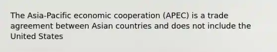 The Asia-Pacific economic cooperation (APEC) is a trade agreement between Asian countries and does not include the United States