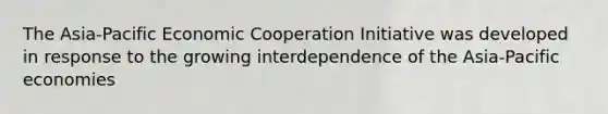 The Asia-Pacific Economic Cooperation Initiative was developed in response to the growing interdependence of the Asia-Pacific economies